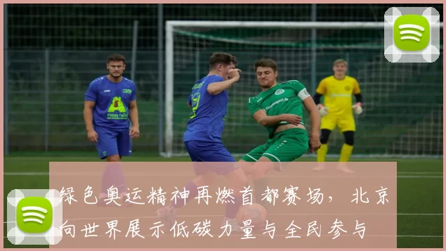 绿色奥运精神再燃首都赛场，北京向世界展示低碳力量与全民参与