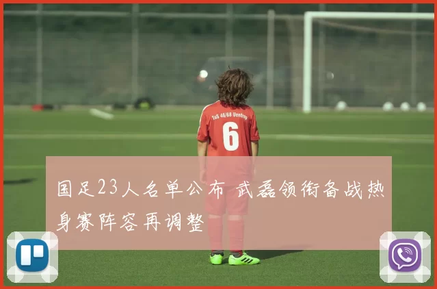 国足23人名单公布 武磊领衔备战热身赛阵容再调整