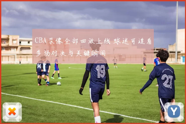 CBA录像全部回放上线 球迷可追看多场对决与关键瞬间