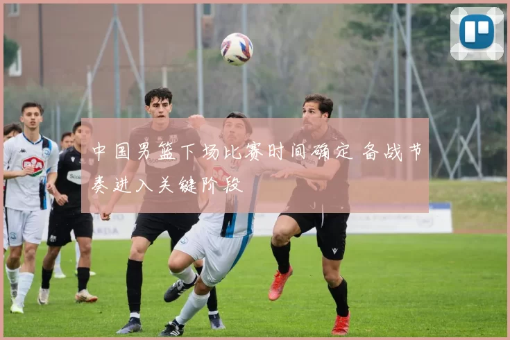 中国男篮下场比赛时间确定 备战节奏进入关键阶段