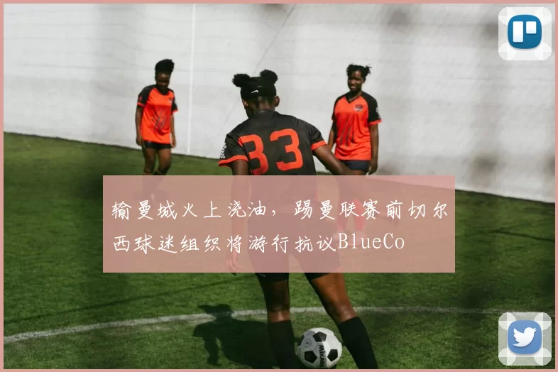 输曼城火上浇油，踢曼联赛前切尔西球迷组织将游行抗议BlueCo