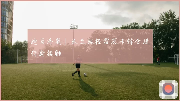 迪马济奥丨米兰就格雷茨卡转会进行新接触