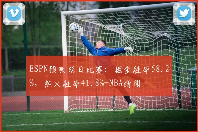 ESPN预测明日比赛：掘金胜率58.2%，热火胜率41.8%-NBA新闻
