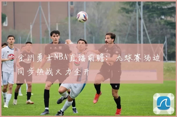 金州勇士NBA直播前瞻:九球赛场边同步热战火力全开