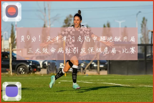 负9分！天津津门虎陷中超地狱开局，三大致命病灶引发保级危局_比赛_谢蒂_于根伟