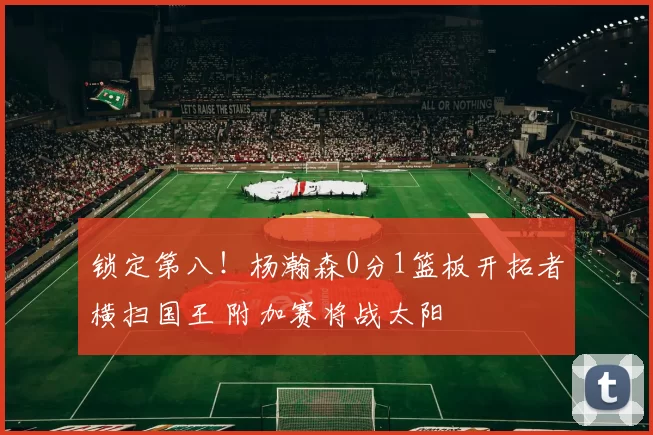 锁定第八！杨瀚森0分1篮板开拓者横扫国王 附加赛将战太阳