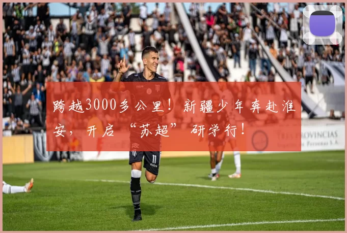 跨越3000多公里！新疆少年奔赴淮安，开启 “苏超” 研学行！