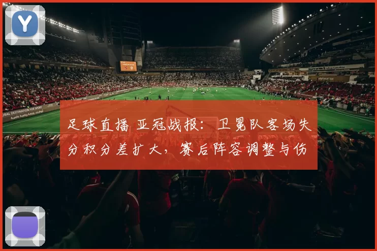 足球直播 亚冠战报：卫冕队客场失分积分差扩大，赛后阵容调整与伤停影响备受关注