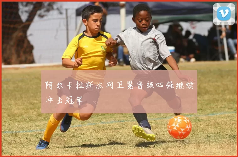 阿尔卡拉斯法网卫冕晋级四强继续冲击冠军
