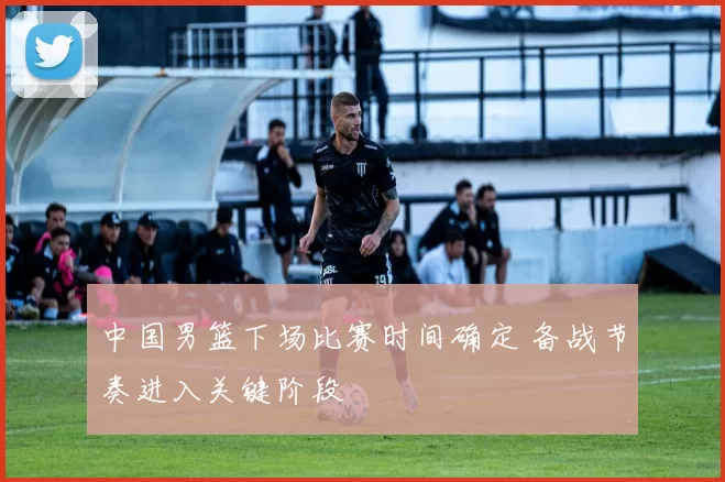 中国男篮下场比赛时间确定 备战节奏进入关键阶段