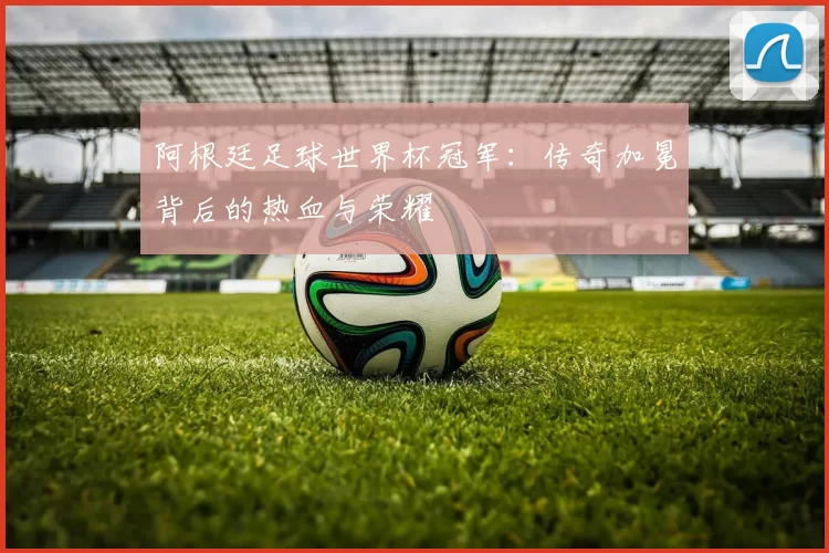 阿根廷足球世界杯冠军:传奇加冕背后的热血与荣耀