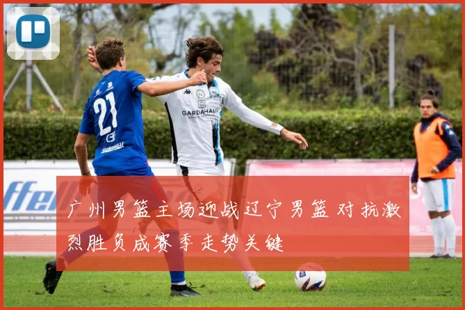 广州男篮主场迎战辽宁男篮 对抗激烈胜负成赛季走势关键