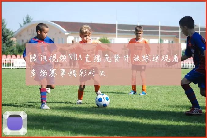 腾讯视频NBA直播免费开放球迷观看多场赛事精彩对决