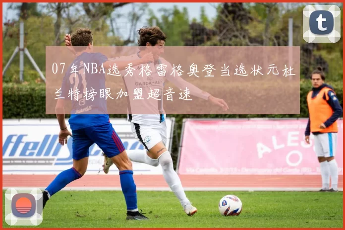 07年NBA选秀格雷格奥登当选状元杜兰特榜眼加盟超音速