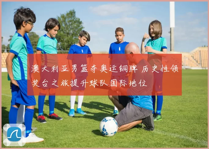 澳大利亚男篮夺奥运铜牌 历史性领奖台之旅提升球队国际地位