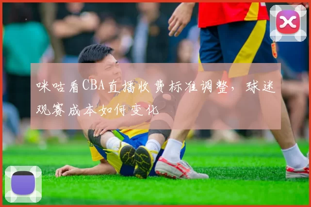 咪咕看CBA直播收费标准调整，球迷观赛成本如何变化