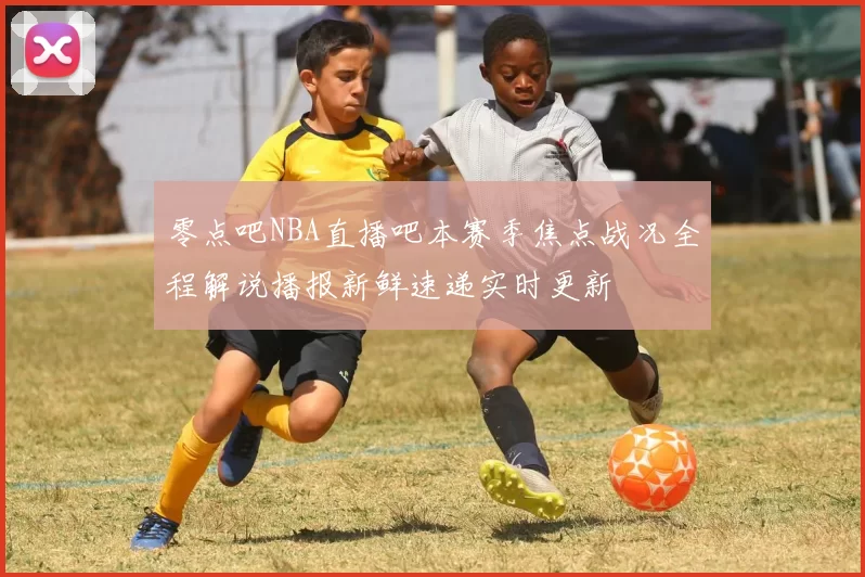 零点吧NBA直播吧本赛季焦点战况全程解说播报新鲜速递实时更新