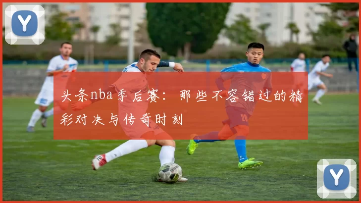 头条nba季后赛:那些不容错过的精彩对决与传奇时刻