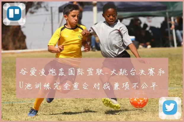 谷爱凌炮轰国际雪联_大跳台决赛和U池训练完全重合 对我兼项不公平