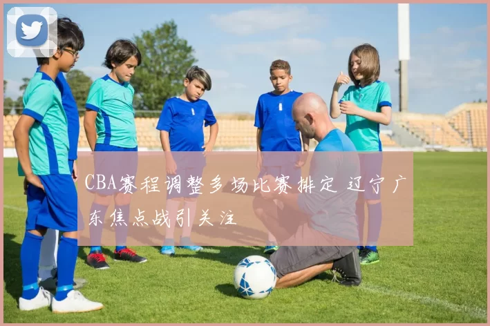 CBA赛程调整多场比赛排定 辽宁广东焦点战引关注