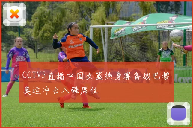 CCTV5直播中国女篮热身赛备战巴黎奥运冲击八强席位