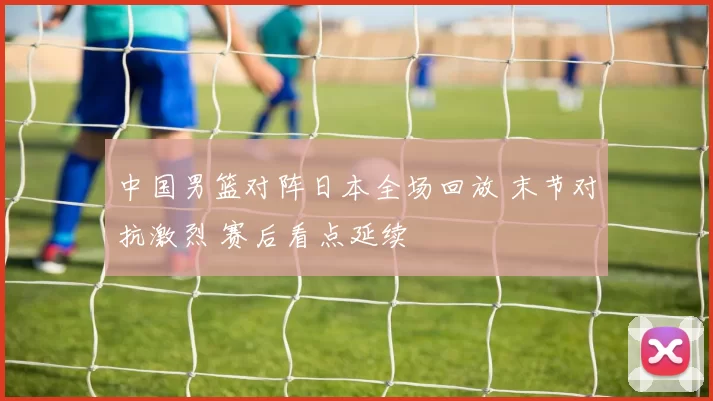 中国男篮对阵日本全场回放 末节对抗激烈 赛后看点延续