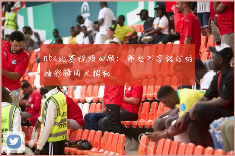 nba比赛视频回顾：那些不容错过的精彩瞬间大揭秘