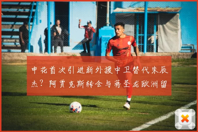 申花首次引进新外援中卫替代朱辰杰？阿贾克斯转会与蒋圣龙欧洲留洋传闻不实_颜骏_王大雷_赛季