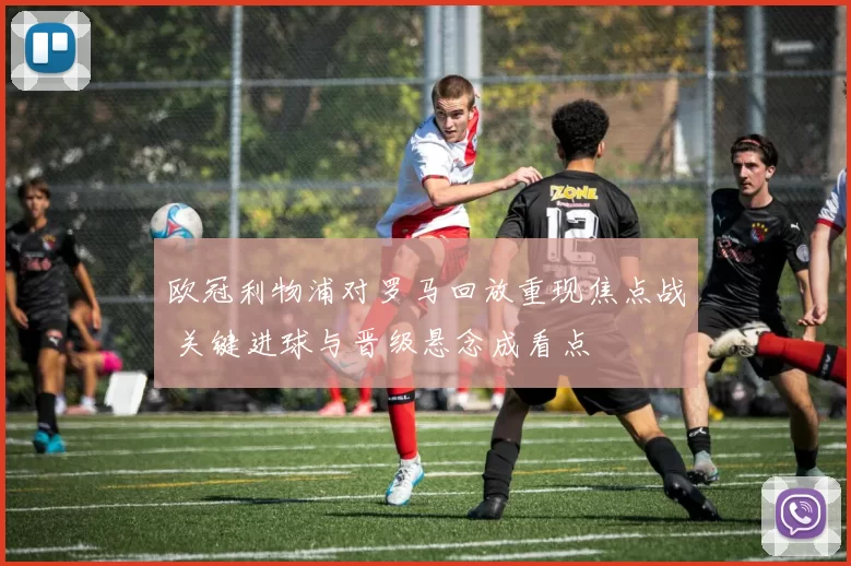 欧冠利物浦对罗马回放重现焦点战 关键进球与晋级悬念成看点