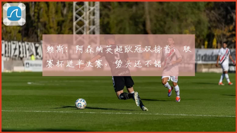 赖斯:阿森纳英超欧冠双榜首,联赛杯进半决赛,势头还不错