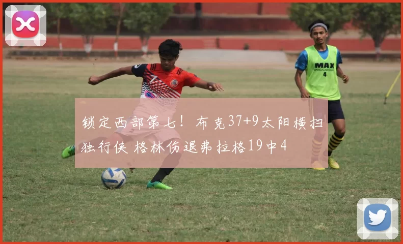 锁定西部第七！布克37+9太阳横扫独行侠 格林伤退弗拉格19中4