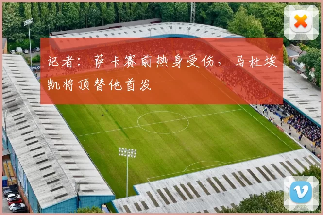 记者：萨卡赛前热身受伤，马杜埃凯将顶替他首发