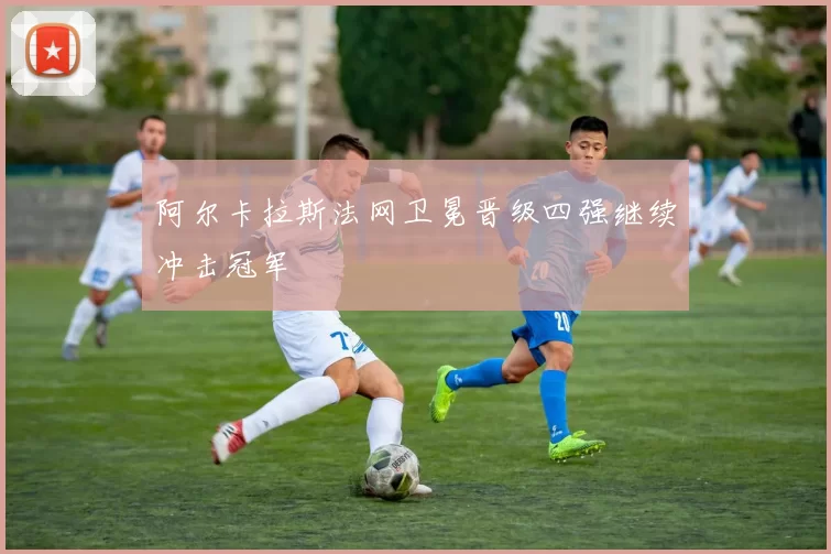 阿尔卡拉斯法网卫冕晋级四强继续冲击冠军