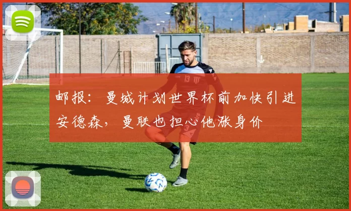 邮报：曼城计划世界杯前加快引进安德森，曼联也担心他涨身价