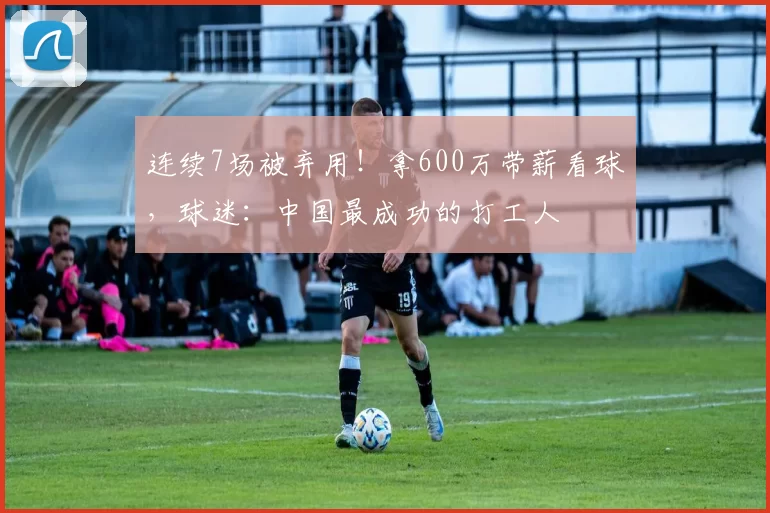 连续7场被弃用！拿600万带薪看球，球迷：中国最成功的打工人
