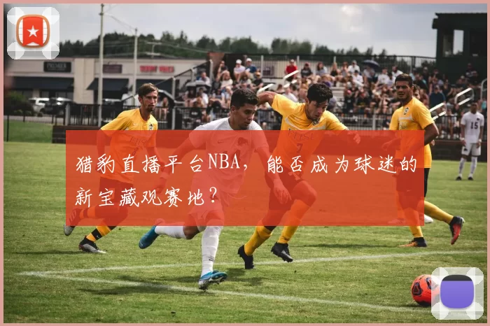 猎豹直播平台NBA，能否成为球迷的新宝藏观赛地？