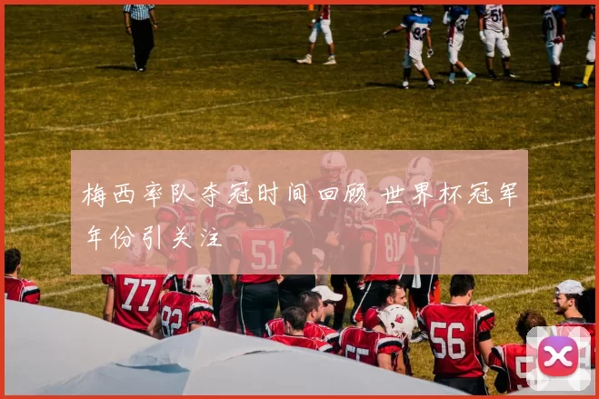 梅西率队夺冠时间回顾 世界杯冠军年份引关注