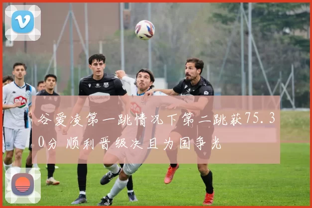 谷爱凌第一跳情况下第二跳获75.30分 顺利晋级决且为国争光