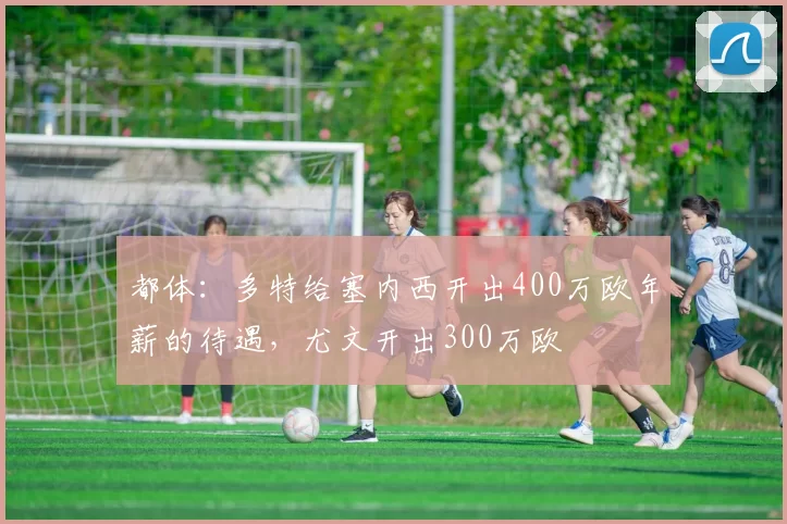 都体：多特给塞内西开出400万欧年薪的待遇，尤文开出300万欧