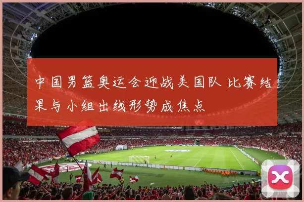 中国男篮奥运会迎战美国队 比赛结果与小组出线形势成焦点