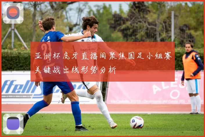 亚洲杯虎牙直播间聚焦国足小组赛关键战出线形势分析