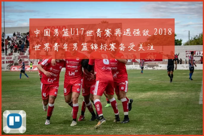 中国男篮U17世青赛再遇强敌 2018世界青年男篮锦标赛备受关注