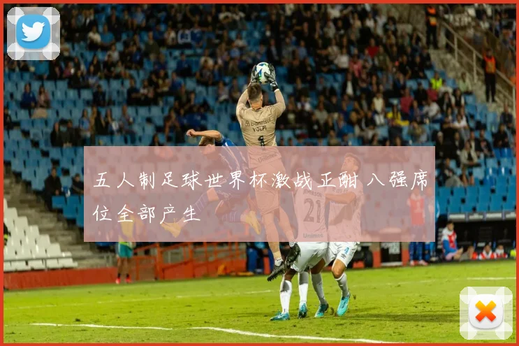 五人制足球世界杯激战正酣 八强席位全部产生