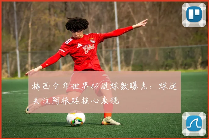 梅西今年世界杯进球数曝光，球迷关注阿根廷核心表现