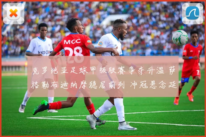 克罗地亚足球甲级联赛争夺升温 萨格勒布迪纳摩稳居前列 冲冠悬念延续