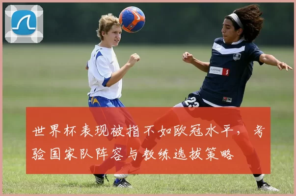 世界杯表现被指不如欧冠水平,考验国家队阵容与教练选拔策略