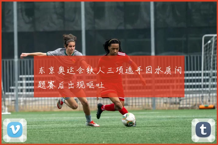 东京奥运会铁人三项选手因水质问题赛后出现呕吐