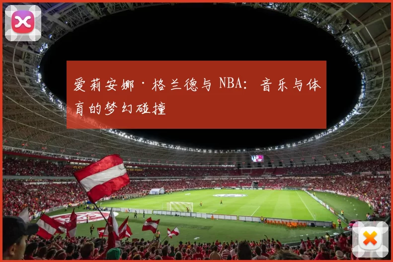 爱莉安娜·格兰德与 NBA：音乐与体育的梦幻碰撞
