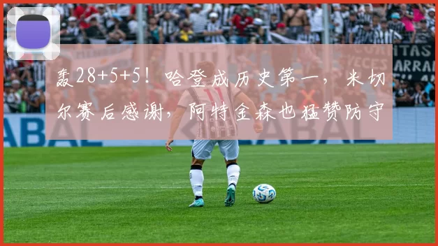 轰28+5+5！哈登成历史第一，米切尔赛后感谢，阿特金森也猛赞防守