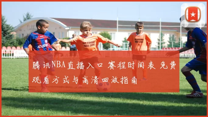 腾讯NBA直播入口 赛程时间表 免费观看方式与高清回放指南